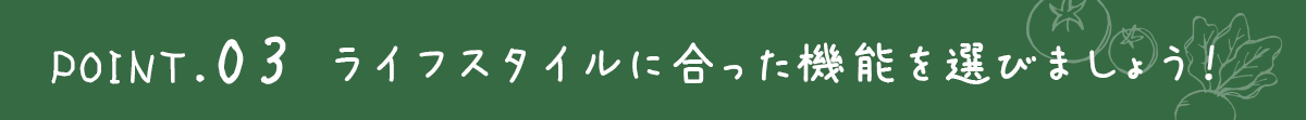 ポイント３ライフスタイルに合った機能を選びましょう