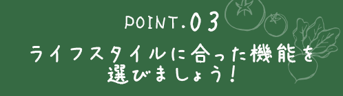 ポイント３ライフスタイルに合った機能を選びましょう