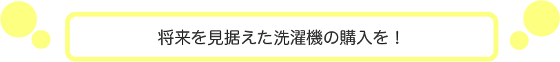 将来を見据えた洗濯機の購入を！